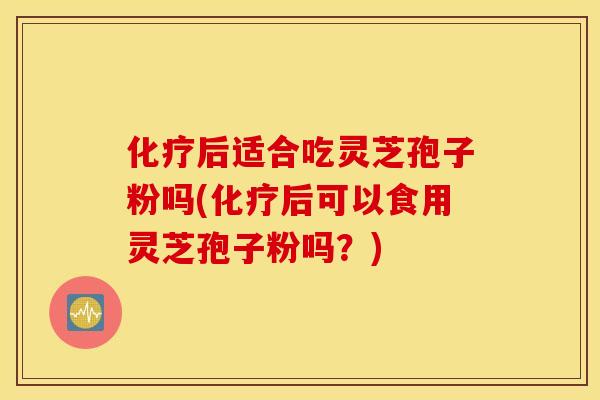 化疗后适合吃灵芝孢子粉吗(化疗后可以食用灵芝孢子粉吗？)