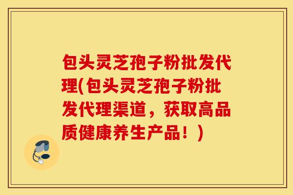 包头灵芝孢子粉批发代理(包头灵芝孢子粉批发代理渠道，获取高品质健康养生产品！)