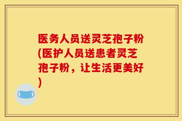 医务人员送灵芝孢子粉(医护人员送患者灵芝孢子粉，让生活更美好)