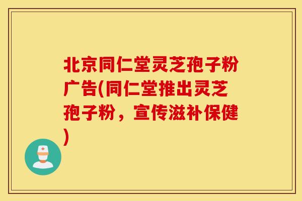 北京同仁堂灵芝孢子粉广告(同仁堂推出灵芝孢子粉，宣传滋补保健)