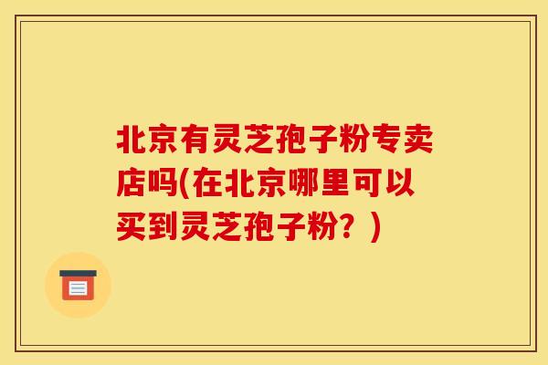 北京有灵芝孢子粉专卖店吗(在北京哪里可以买到灵芝孢子粉？)