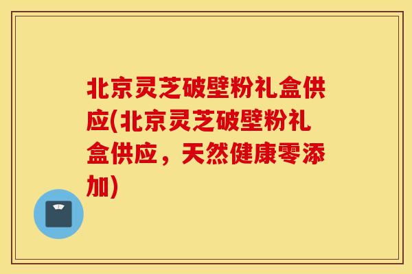 北京灵芝破壁粉礼盒供应(北京灵芝破壁粉礼盒供应，天然健康零添加)
