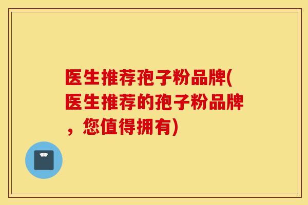 医生推荐孢子粉品牌(医生推荐的孢子粉品牌，您值得拥有)