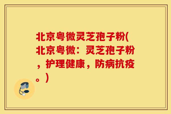 北京粤微灵芝孢子粉(北京粤微：灵芝孢子粉，护理健康，防病抗疫。)