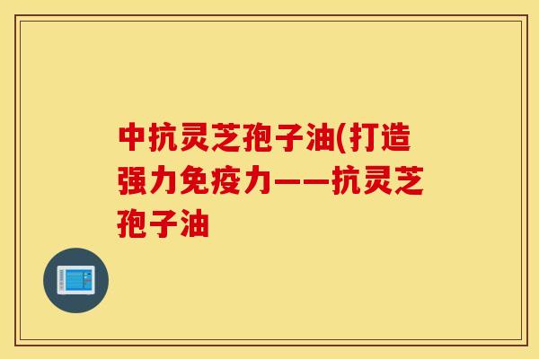 中抗灵芝孢子油(打造强力免疫力——抗灵芝孢子油
