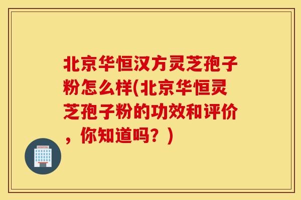 北京华恒汉方灵芝孢子粉怎么样(北京华恒灵芝孢子粉的功效和评价，你知道吗？)