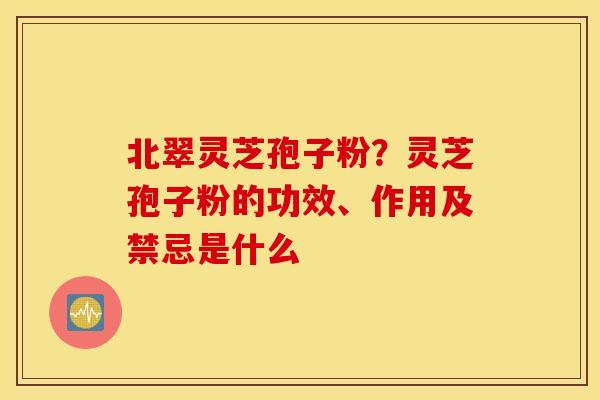 北翠灵芝孢子粉？灵芝孢子粉的功效、作用及禁忌是什么