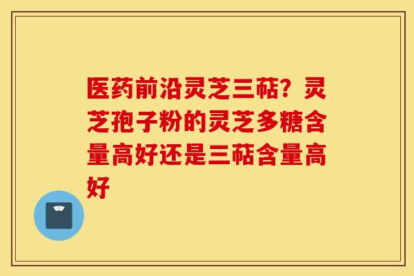 医药前沿灵芝三萜？灵芝孢子粉的灵芝多糖含量高好还是三萜含量高好