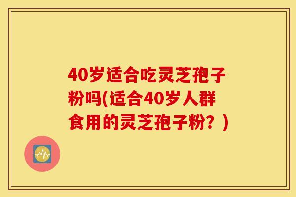 40岁适合吃灵芝孢子粉吗(适合40岁人群食用的灵芝孢子粉？)
