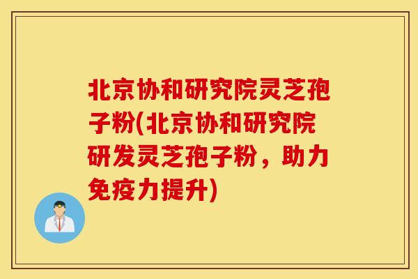 北京协和研究院灵芝孢子粉(北京协和研究院研发灵芝孢子粉，助力免疫力提升)