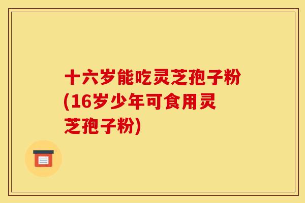 十六岁能吃灵芝孢子粉(16岁少年可食用灵芝孢子粉)