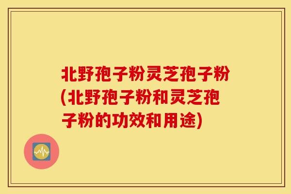 北野孢子粉灵芝孢子粉(北野孢子粉和灵芝孢子粉的功效和用途)