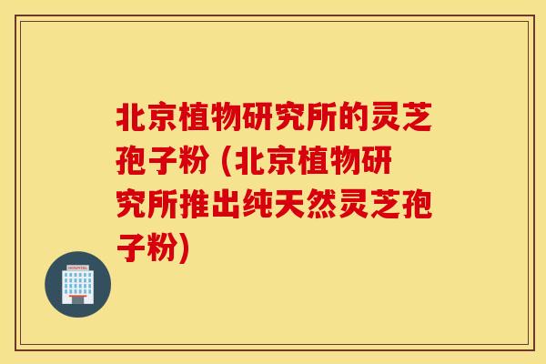 北京植物研究所的灵芝孢子粉 (北京植物研究所推出纯天然灵芝孢子粉)