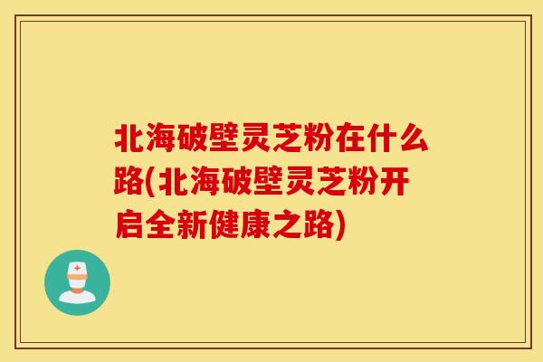 北海破壁灵芝粉在什么路(北海破壁灵芝粉开启全新健康之路)