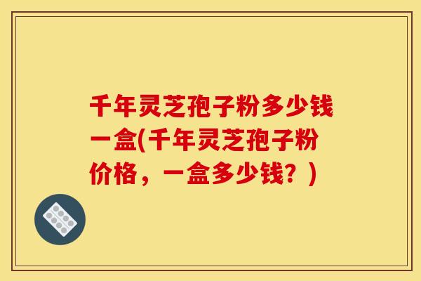 千年灵芝孢子粉多少钱一盒(千年灵芝孢子粉价格，一盒多少钱？)