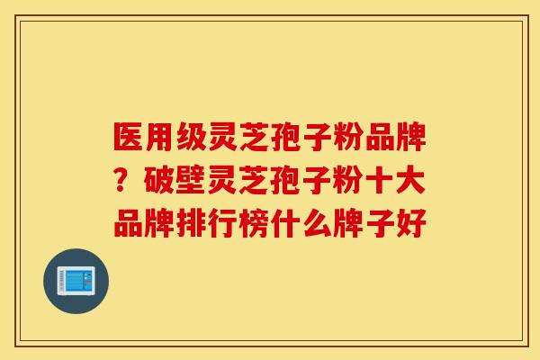 医用级灵芝孢子粉品牌？破壁灵芝孢子粉十大品牌排行榜什么牌子好