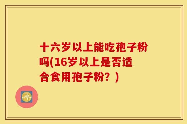 十六岁以上能吃孢子粉吗(16岁以上是否适合食用孢子粉？)