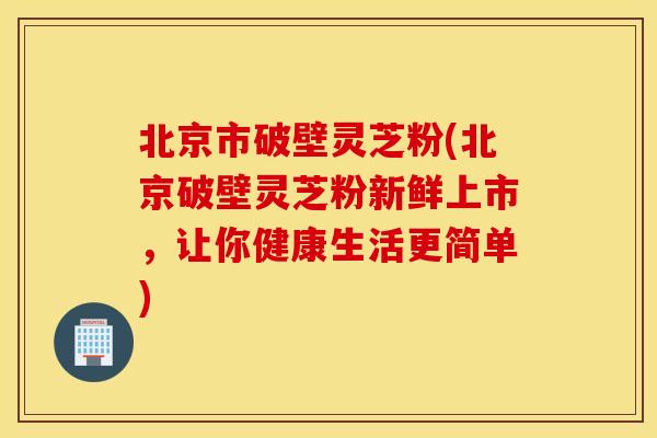北京市破壁灵芝粉(北京破壁灵芝粉新鲜上市，让你健康生活更简单)