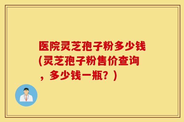 医院灵芝孢子粉多少钱(灵芝孢子粉售价查询，多少钱一瓶？)