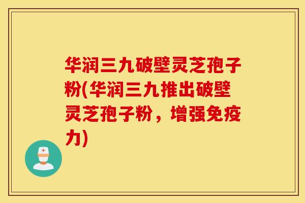 华润三九破壁灵芝孢子粉(华润三九推出破壁灵芝孢子粉，增强免疫力)