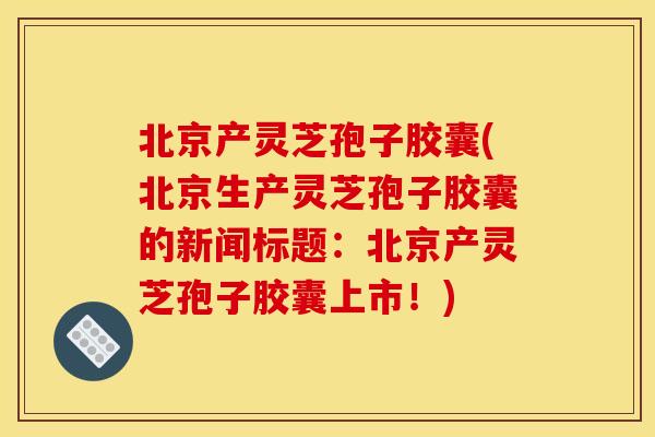 北京产灵芝孢子胶囊(北京生产灵芝孢子胶囊的新闻标题：北京产灵芝孢子胶囊上市！)
