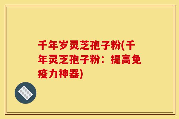 千年岁灵芝孢子粉(千年灵芝孢子粉：提高免疫力神器)