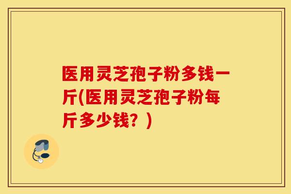 医用灵芝孢子粉多钱一斤(医用灵芝孢子粉每斤多少钱？)