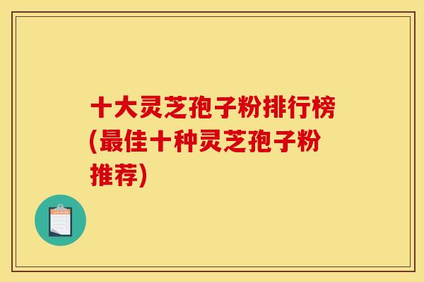 十大灵芝孢子粉排行榜(最佳十种灵芝孢子粉推荐)