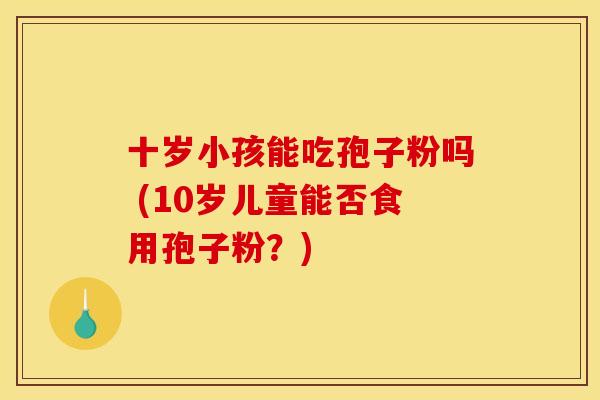 十岁小孩能吃孢子粉吗 (10岁儿童能否食用孢子粉？)