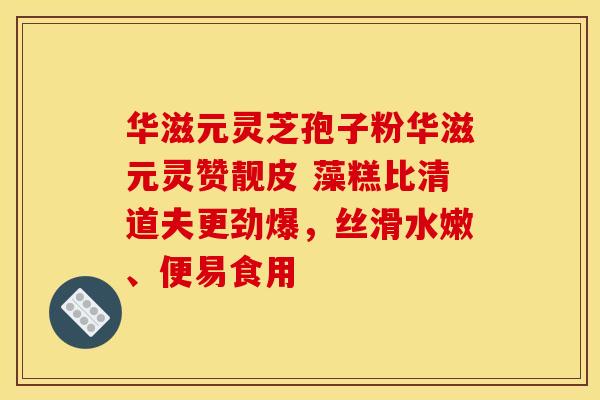 华滋元灵芝孢子粉华滋元灵赞靓皮 藻糕比清道夫更劲爆，丝滑水嫩、便易食用