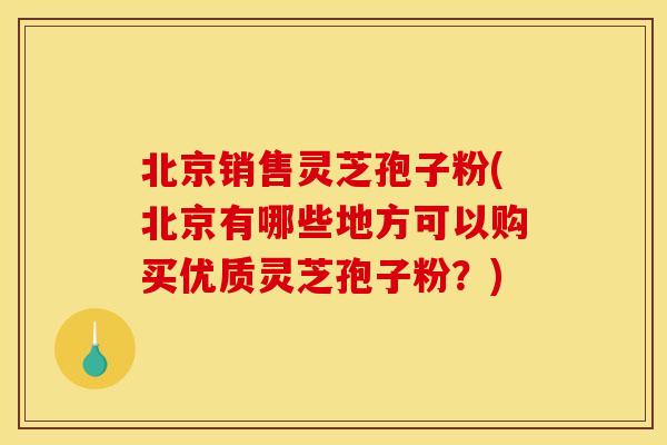 北京销售灵芝孢子粉(北京有哪些地方可以购买优质灵芝孢子粉？)
