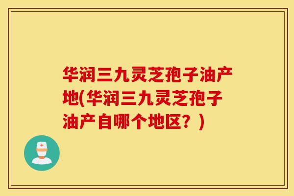 华润三九灵芝孢子油产地(华润三九灵芝孢子油产自哪个地区？)