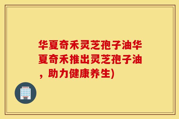华夏奇禾灵芝孢子油华夏奇禾推出灵芝孢子油，助力健康养生)