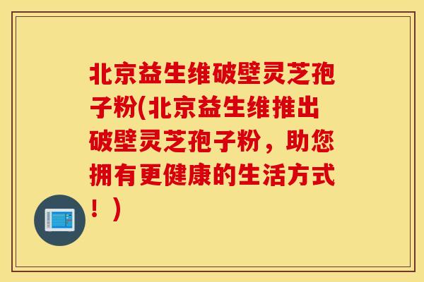 北京益生维破壁灵芝孢子粉(北京益生维推出破壁灵芝孢子粉，助您拥有更健康的生活方式！)