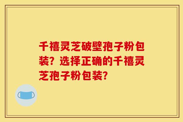 千禧灵芝破壁孢子粉包装？选择正确的千禧灵芝孢子粉包装？