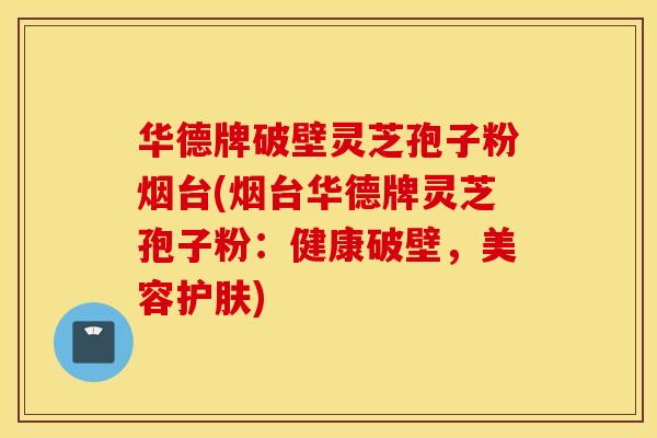 华德牌破壁灵芝孢子粉烟台(烟台华德牌灵芝孢子粉：健康破壁，美容护肤)