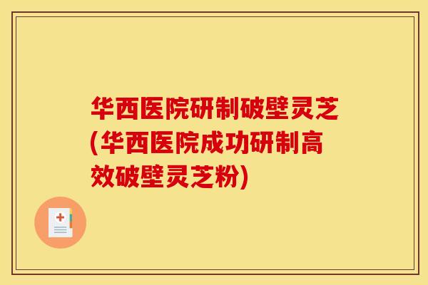 华西医院研制破壁灵芝(华西医院成功研制高效破壁灵芝粉)