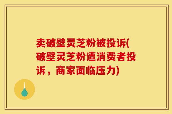 卖破壁灵芝粉被投诉(破壁灵芝粉遭消费者投诉，商家面临压力)