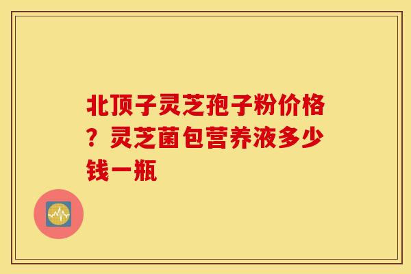 北顶子灵芝孢子粉价格？灵芝菌包营养液多少钱一瓶