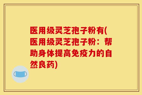 医用级灵芝孢子粉有(医用级灵芝孢子粉：帮助身体提高免疫力的自然良药)
