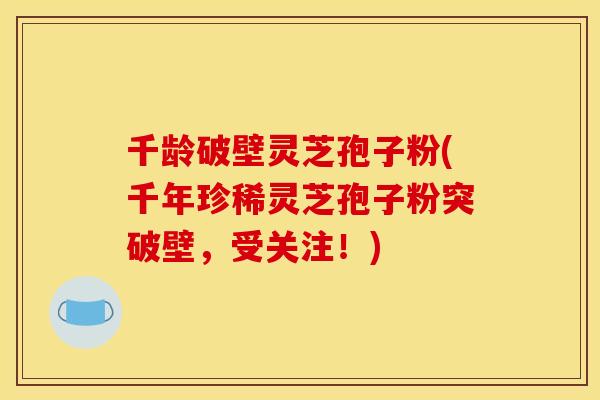 千龄破壁灵芝孢子粉(千年珍稀灵芝孢子粉突破壁，受关注！)