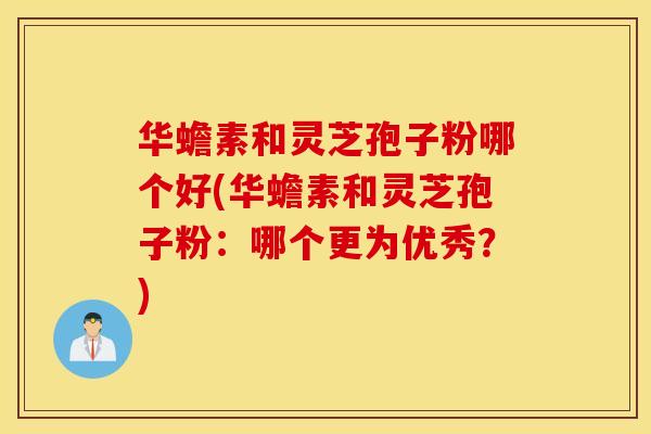 华蟾素和灵芝孢子粉哪个好(华蟾素和灵芝孢子粉：哪个更为优秀？)