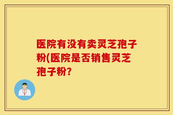 医院有没有卖灵芝孢子粉(医院是否销售灵芝孢子粉？