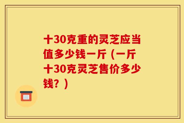 十30克重的灵芝应当值多少钱一斤 (一斤十30克灵芝售价多少钱？)