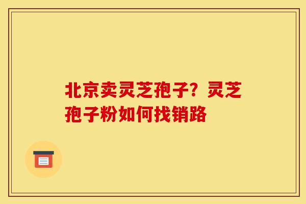 北京卖灵芝孢子？灵芝孢子粉如何找销路