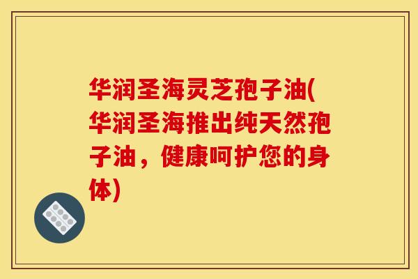 华润圣海灵芝孢子油(华润圣海推出纯天然孢子油，健康呵护您的身体)