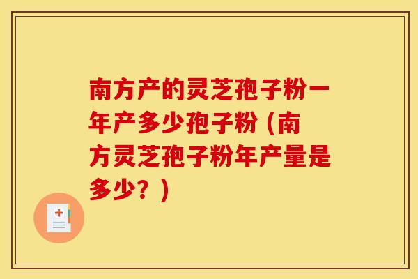 南方产的灵芝孢子粉一年产多少孢子粉 (南方灵芝孢子粉年产量是多少？)