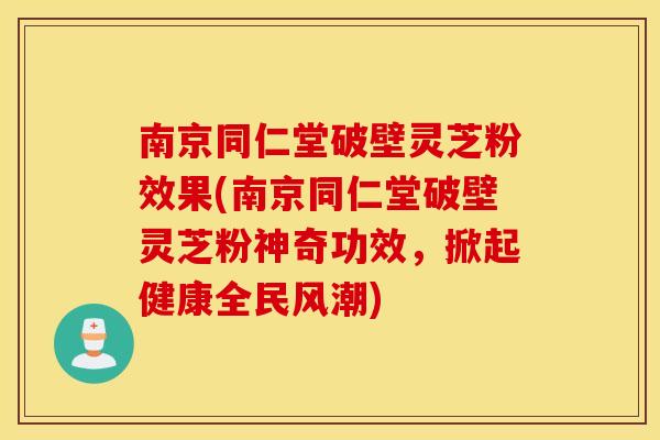 南京同仁堂破壁灵芝粉效果(南京同仁堂破壁灵芝粉神奇功效，掀起健康全民风潮)