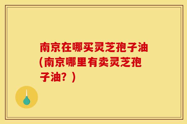 南京在哪买灵芝孢子油(南京哪里有卖灵芝孢子油？)