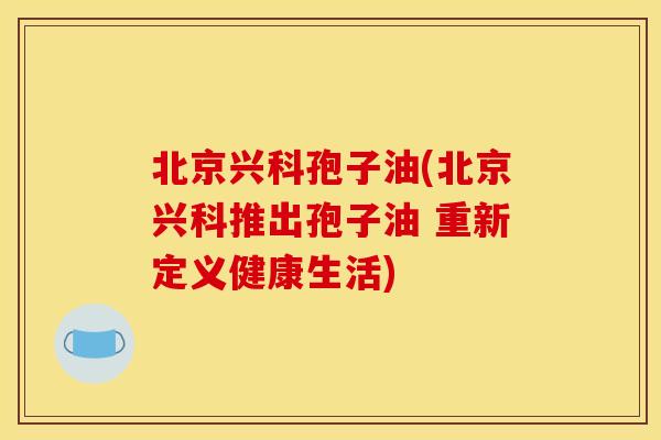 北京兴科孢子油(北京兴科推出孢子油 重新定义健康生活)